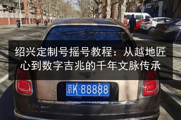 绍兴定制号摇号教程：从越地匠心到数字吉兆的千年文脉传承