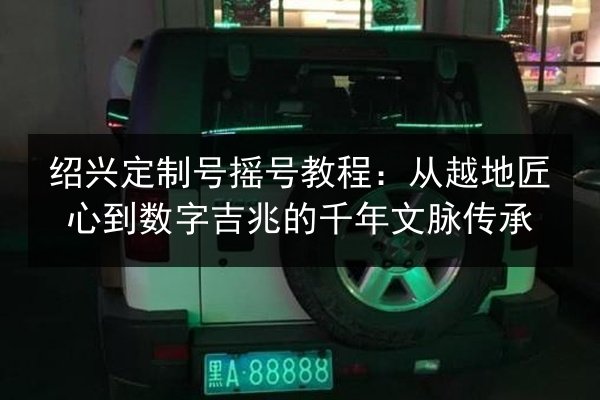 绍兴定制号摇号教程:从越地匠心到数字吉兆的千年文脉传承 第2张 绍兴定制号摇号教程:从越地匠心到数字吉兆的千年文脉传承 第2张