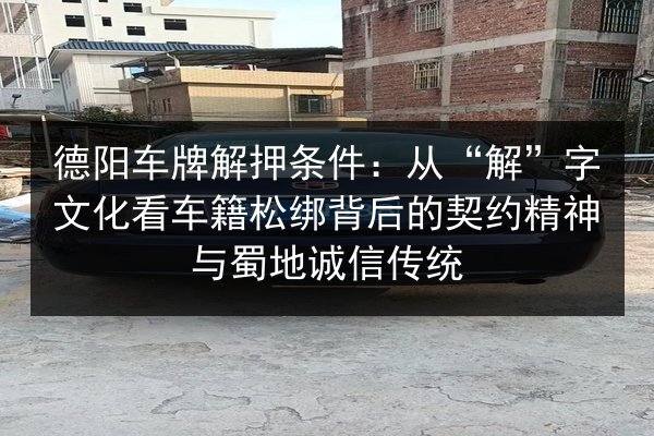 德阳车牌解押条件：从“解”字文化看车籍松绑背后的契约精神与蜀地诚信传统