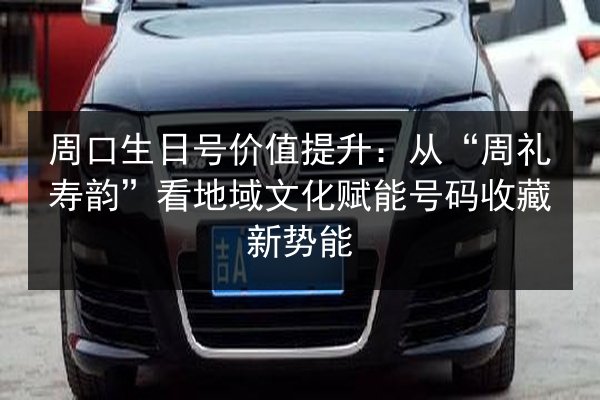 周口生日号价值提升：从“周礼寿韵”看地域文化赋能号码收藏新势能