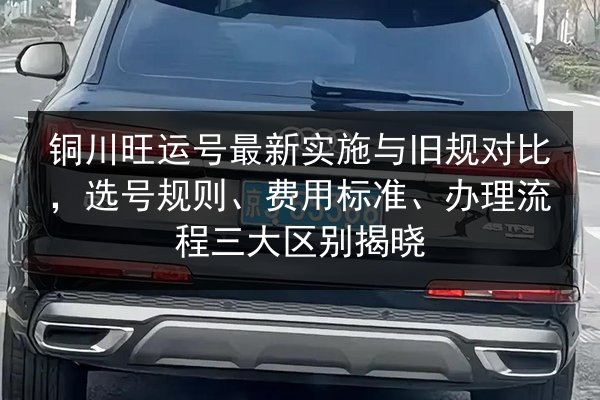 铜川旺运号最新实施与旧规对比,选号规则、费用标准、办理流程三大区别揭晓 第3张 铜川旺运号最新实施与旧规对比,选号规则、费用标准、办理流程三大区别揭晓 第3张