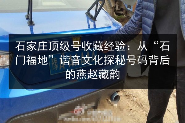 石家庄顶级号收藏经验：从“石门福地”谐音文化探秘号码背后的燕赵藏韵