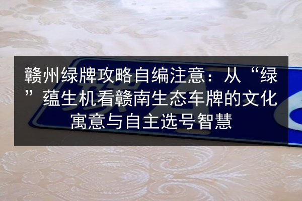 赣州绿牌攻略自编注意：从“绿”蕴生机看赣南生态车牌的文化寓意与自主选号智慧 第2张