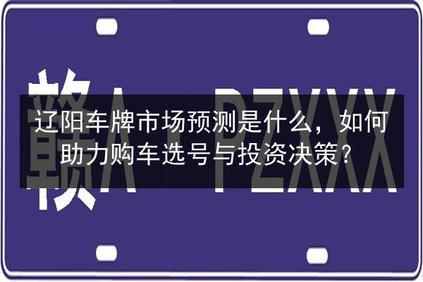 辽阳车牌市场预测是什么,如何助力购车选号与投资决策? 第2张 辽阳车牌市场预测是什么,如何助力购车选号与投资决策? 第2张