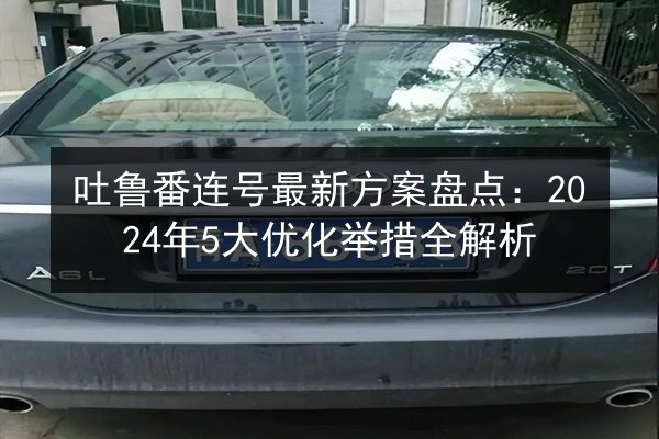 吐鲁番连号最新方案盘点：2024年5大优化举措全解析