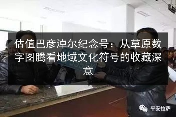 估值巴彦淖尔纪念号：从草原数字图腾看地域文化符号的收藏深意