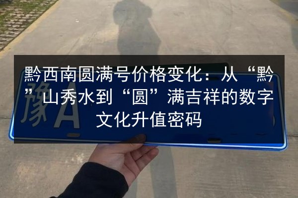 黔西南圆满号价格变化：从“黔”山秀水到“圆”满吉祥的数字文化升值密码 第2张