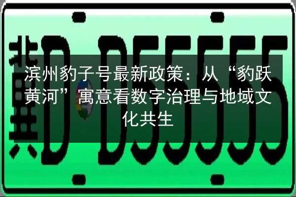 滨州豹子号最新政策:从“豹跃黄河”寓意看数字治理与地域文化共生 第2张 滨州豹子号最新政策:从“豹跃黄河”寓意看数字治理与地域文化共生 第2张