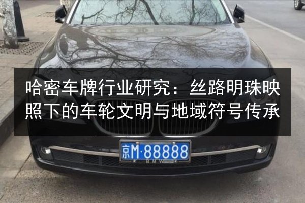 哈密车牌行业研究:丝路明珠映照下的车轮文明与地域符号传承 第2张 哈密车牌行业研究:丝路明珠映照下的车轮文明与地域符号传承 第2张