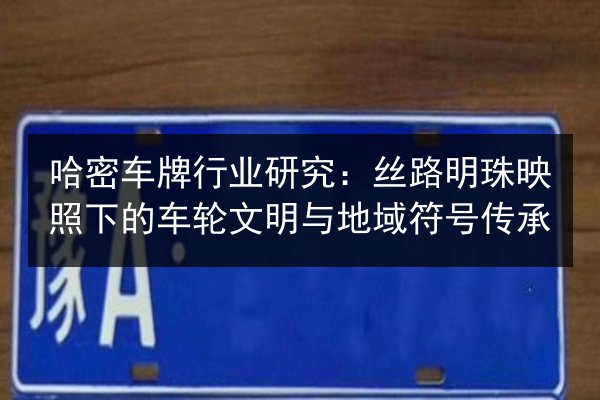 哈密车牌行业研究:丝路明珠映照下的车轮文明与地域符号传承 第3张 哈密车牌行业研究:丝路明珠映照下的车轮文明与地域符号传承 第3张