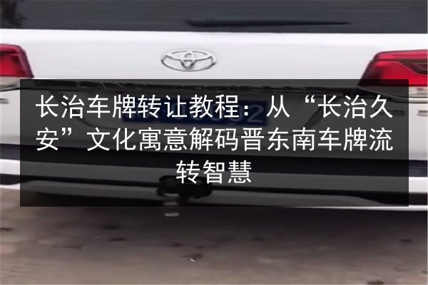 长治车牌转让教程：从“长治久安”文化寓意解码晋东南车牌流转智慧