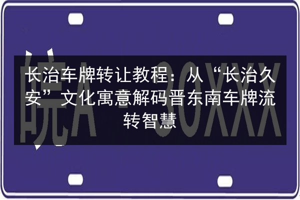 长治车牌转让教程:从“长治久安”文化寓意解码晋东南车牌流转智慧 第2张 长治车牌转让教程:从“长治久安”文化寓意解码晋东南车牌流转智慧 第2张