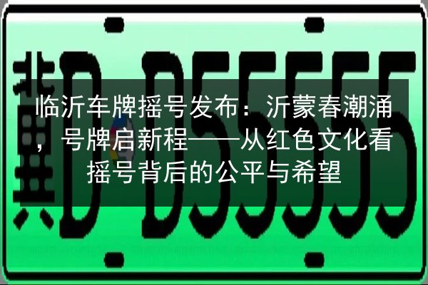 临沂车牌摇号发布：沂蒙春潮涌，号牌启新程——从红色文化看摇号背后的公平与希望 第2张