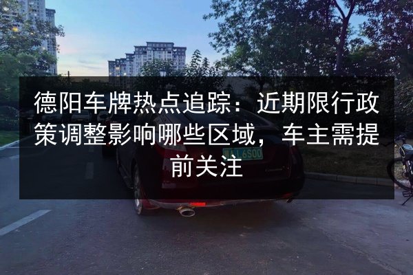 德阳车牌热点追踪：近期限行政策调整影响哪些区域，车主需提前关注