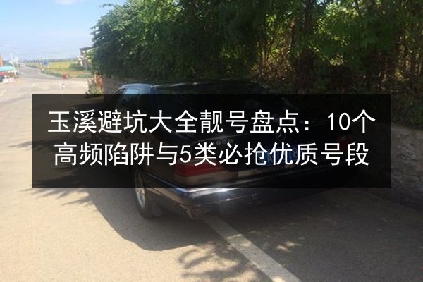 玉溪避坑大全靓号盘点：10个高频陷阱与5类必抢优质号段