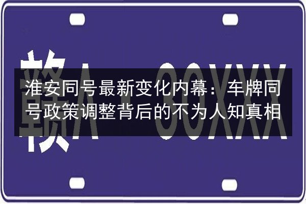 淮安同号最新变化内幕：车牌同号政策调整背后的不为人知真相