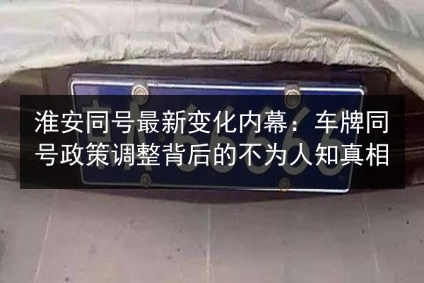 淮安同号最新变化内幕：车牌同号政策调整背后的不为人知真相 第2张