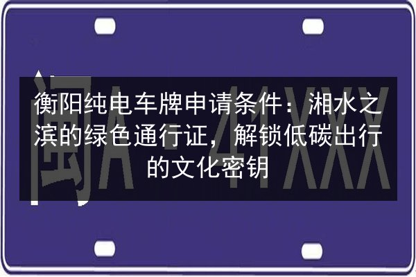 衡阳纯电车牌申请条件：湘水之滨的绿色通行证，解锁低碳出行的文化密钥