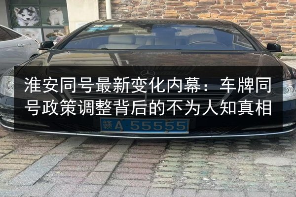 淮安同号最新变化内幕：车牌同号政策调整背后的不为人知真相 第3张