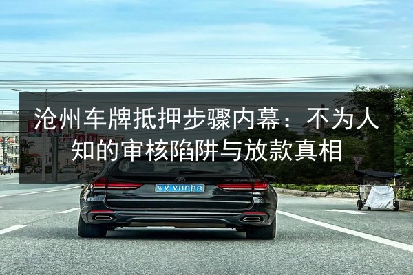 沧州车牌抵押步骤内幕：不为人知的审核陷阱与放款真相