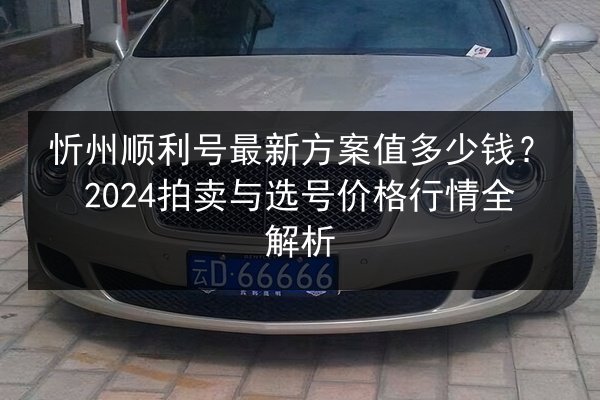 忻州顺利号最新方案值多少钱？2024拍卖与选号价格行情全解析