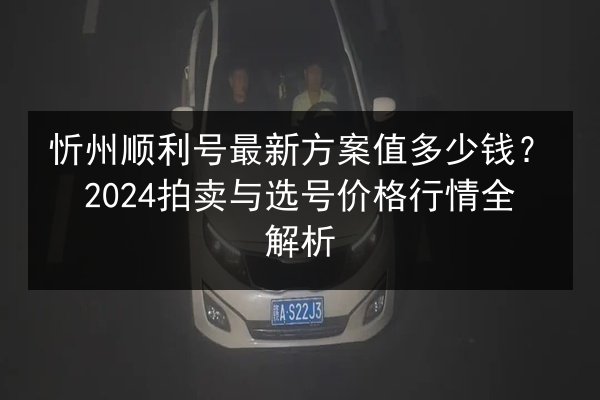 忻州顺利号最新方案值多少钱？2024拍卖与选号价格行情全解析 第2张