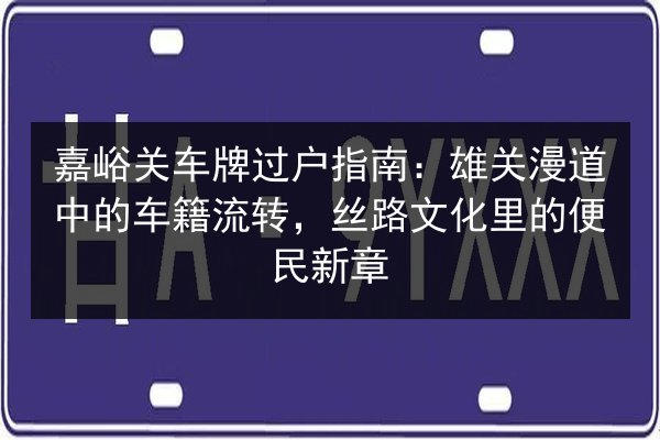 嘉峪关车牌过户指南：雄关漫道中的车籍流转，丝路文化里的便民新章