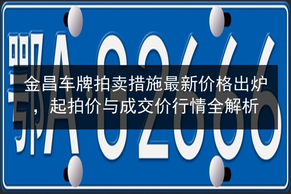 金昌车牌拍卖措施最新价格出炉，起拍价与成交价行情全解析 第3张