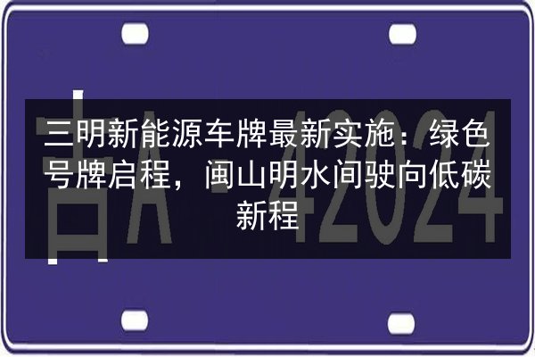 三明新能源车牌最新实施：绿色号牌启程，闽山明水间驶向低碳新程