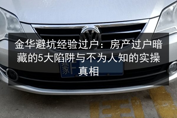 金华避坑经验过户：房产过户暗藏的5大陷阱与不为人知的实操真相