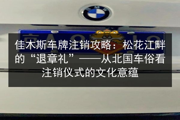 佳木斯车牌注销攻略：松花江畔的“退章礼”——从北国车俗看注销仪式的文化意蕴