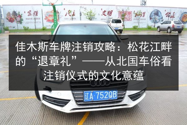 佳木斯车牌注销攻略:松花江畔的“退章礼”——从北国车俗看注销仪式的文化意蕴 第2张 佳木斯车牌注销攻略:松花江畔的“退章礼”——从北国车俗看注销仪式的文化意蕴 第2张