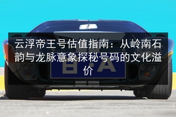 云浮帝王号估值指南:从岭南石韵与龙脉意象探秘号码的文化溢价 第2张 云浮帝王号估值指南:从岭南石韵与龙脉意象探秘号码的文化溢价 第2张
