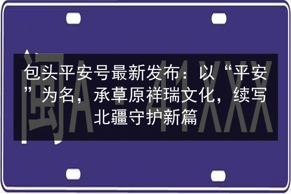包头平安号最新发布：以“平安”为名，承草原祥瑞文化，续写北疆守护新篇