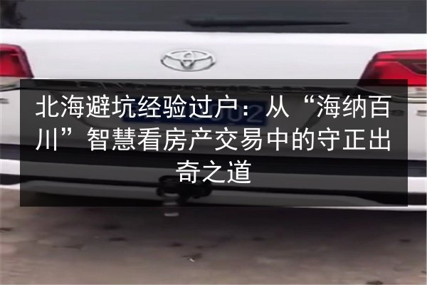 北海避坑经验过户：从“海纳百川”智慧看房产交易中的守正出奇之道