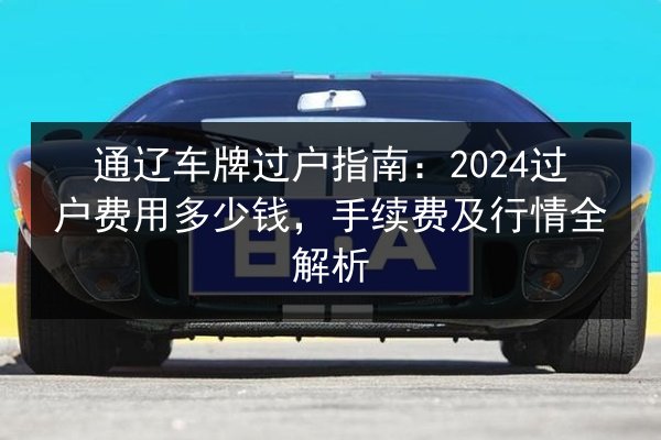 通辽车牌过户指南:2024过户费用多少钱,手续费及行情全解析 第3张 通辽车牌过户指南:2024过户费用多少钱,手续费及行情全解析 第3张