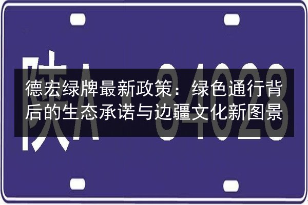 德宏绿牌最新政策：绿色通行背后的生态承诺与边疆文化新图景