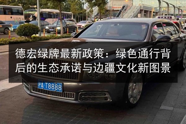 德宏绿牌最新政策:绿色通行背后的生态承诺与边疆文化新图景 第2张 德宏绿牌最新政策:绿色通行背后的生态承诺与边疆文化新图景 第2张