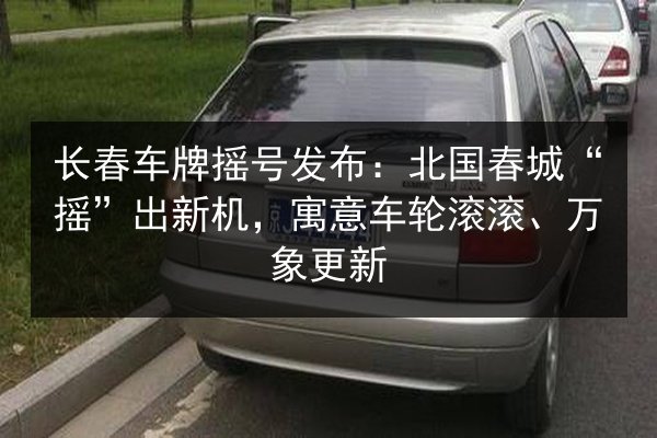 长春车牌摇号发布：北国春城“摇”出新机，寓意车轮滚滚、万象更新 第3张