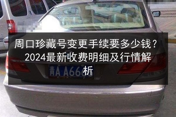 周口珍藏号变更手续要多少钱?2024最新收费明细及行情解析 第2张 周口珍藏号变更手续要多少钱?2024最新收费明细及行情解析 第2张