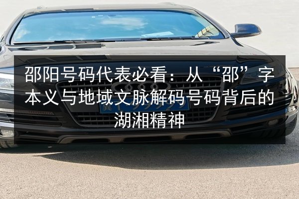 邵阳号码代表必看：从“邵”字本义与地域文脉解码号码背后的湖湘精神