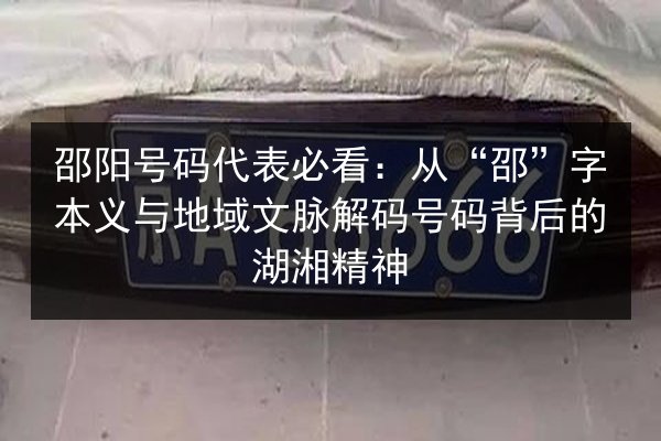 邵阳号码代表必看：从“邵”字本义与地域文脉解码号码背后的湖湘精神 第2张