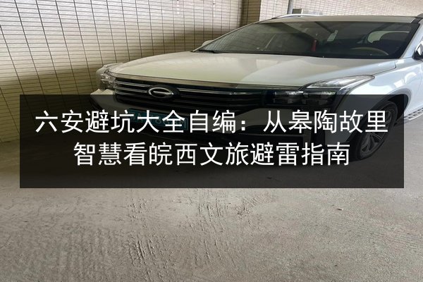 六安避坑大全自编：从皋陶故里智慧看皖西文旅避雷指南