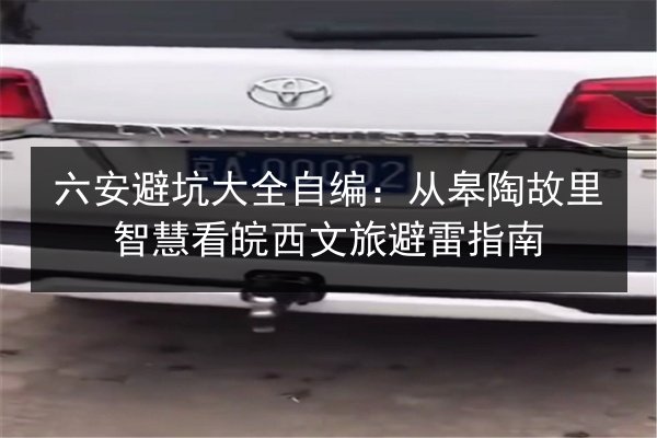 六安避坑大全自编:从皋陶故里智慧看皖西文旅避雷指南 第3张 六安避坑大全自编:从皋陶故里智慧看皖西文旅避雷指南 第3张