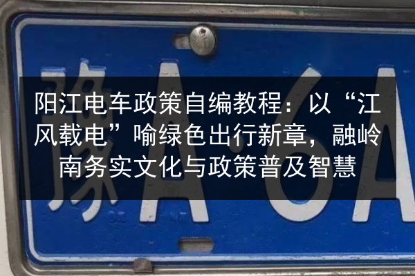 阳江电车政策自编教程：以“江风载电”喻绿色出行新章，融岭南务实文化与政策普及智慧 第1张