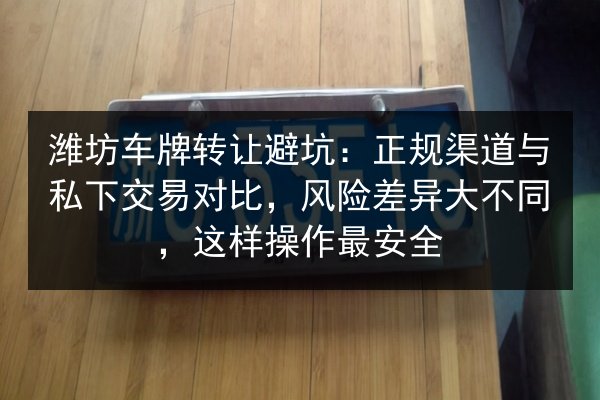 潍坊车牌转让避坑：正规渠道与私下交易对比，风险差异大不同，这样操作最安全 第3张