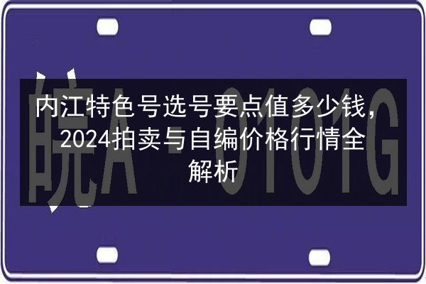 内江特色号选号要点值多少钱，2024拍卖与自编价格行情全解析