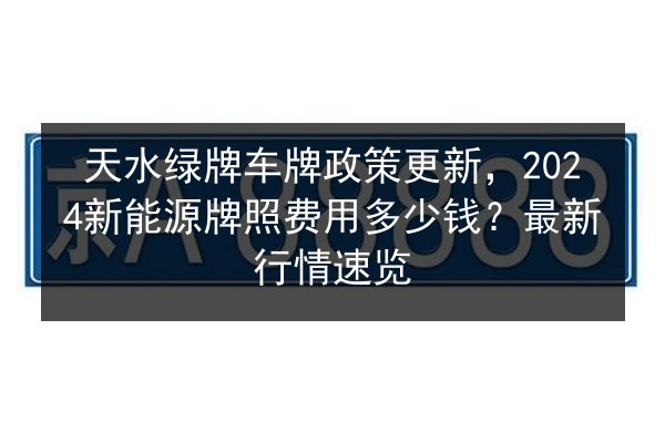 天水绿牌车牌政策更新，2024新能源牌照费用多少钱？最新行情速览