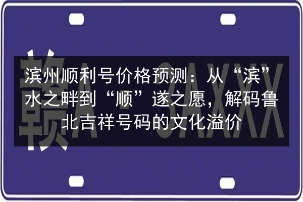 滨州顺利号价格预测：从“滨”水之畔到“顺”遂之愿，解码鲁北吉祥号码的文化溢价