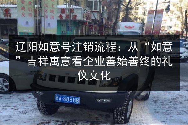 辽阳如意号注销流程:从“如意”吉祥寓意看企业善始善终的礼仪文化 第2张 辽阳如意号注销流程:从“如意”吉祥寓意看企业善始善终的礼仪文化 第2张